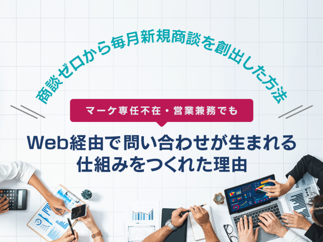 商談ゼロから毎月新規商談を創出した方法 〜マーケ専任不在・営業兼務でも、Web経由で問い合わせが生まれる仕組みをつくれた理由〜